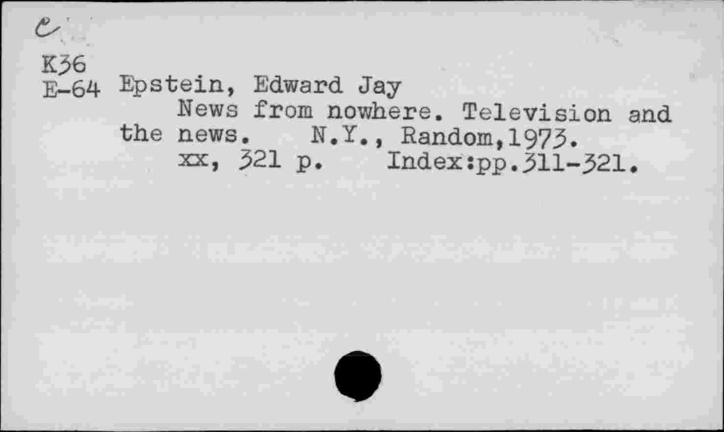 ﻿K36
E-64 Epstein, Edward Jay
News from nowhere. Television and the news. N.Y., Random,1973.
xx, 321 p.	Index:pp.311-321.